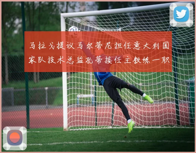 马拉戈提议马尔蒂尼担任意大利国家队技术总监孔蒂接任主教练一职