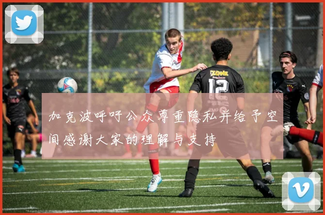 加克波呼吁公众尊重隐私并给予空间感谢大家的理解与支持