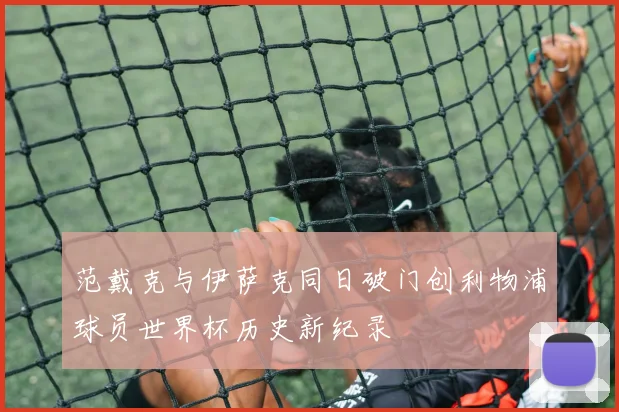 范戴克与伊萨克同日破门创利物浦球员世界杯历史新纪录