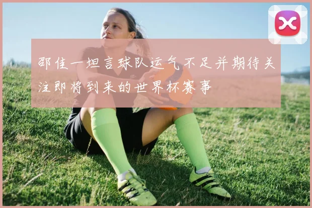 邵佳一坦言球队运气不足并期待关注即将到来的世界杯赛事