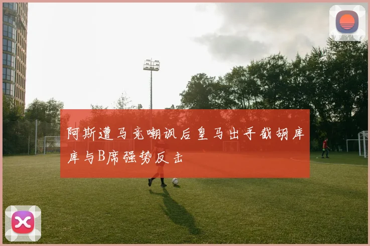 阿斯遭马竞嘲讽后皇马出手截胡库库与B席强势反击