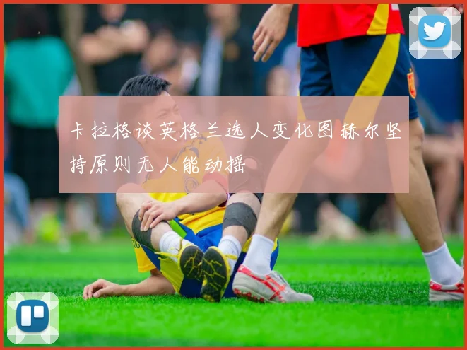 卡拉格谈英格兰选人变化图赫尔坚持原则无人能动摇