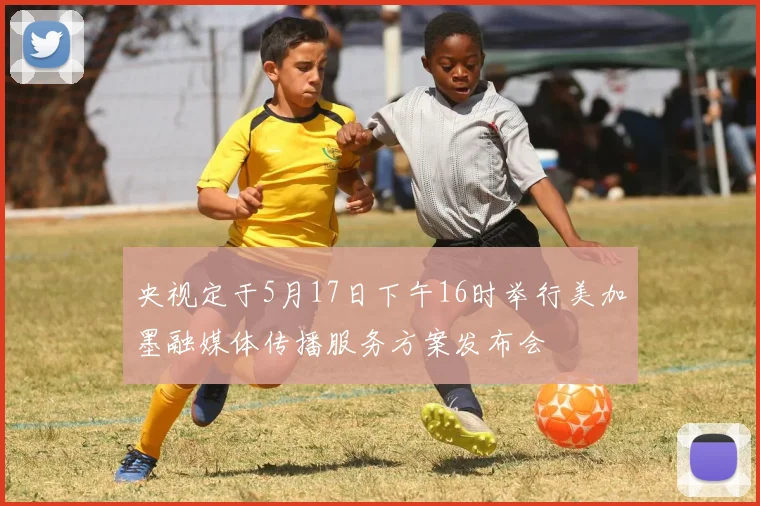 央视定于5月17日下午16时举行美加墨融媒体传播服务方案发布会