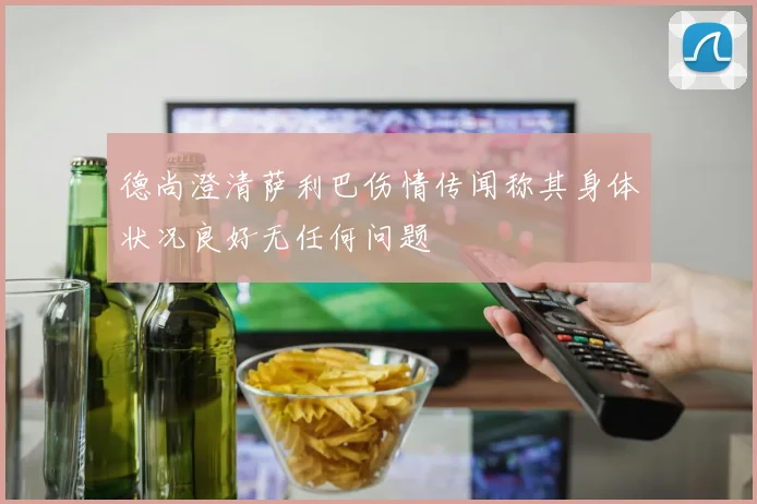 德尚澄清萨利巴伤情传闻称其身体状况良好无任何问题