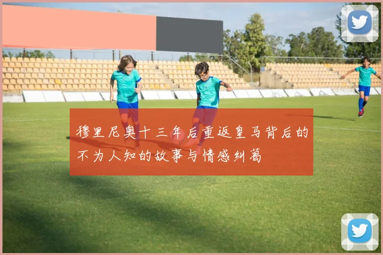 穆里尼奥十三年后重返皇马背后的不为人知的故事与情感纠葛