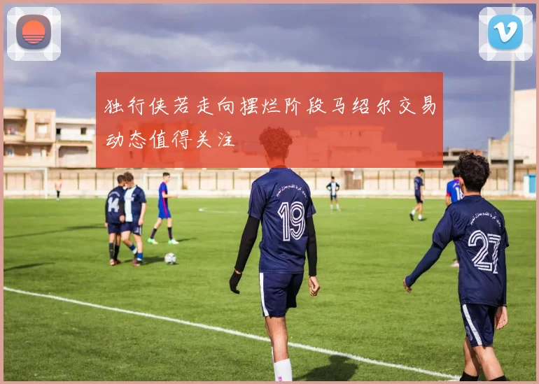 独行侠若走向摆烂阶段马绍尔交易动态值得关注