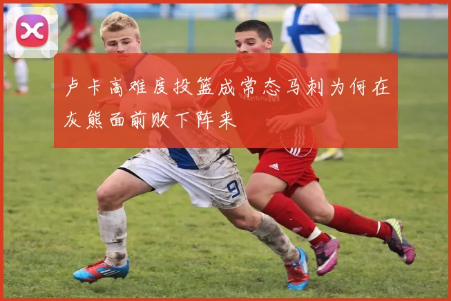 卢卡高难度投篮成常态马刺为何在灰熊面前败下阵来