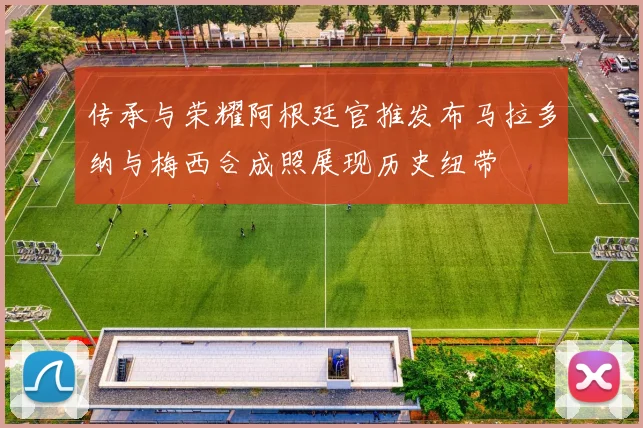 传承与荣耀阿根廷官推发布马拉多纳与梅西合成照展现历史纽带