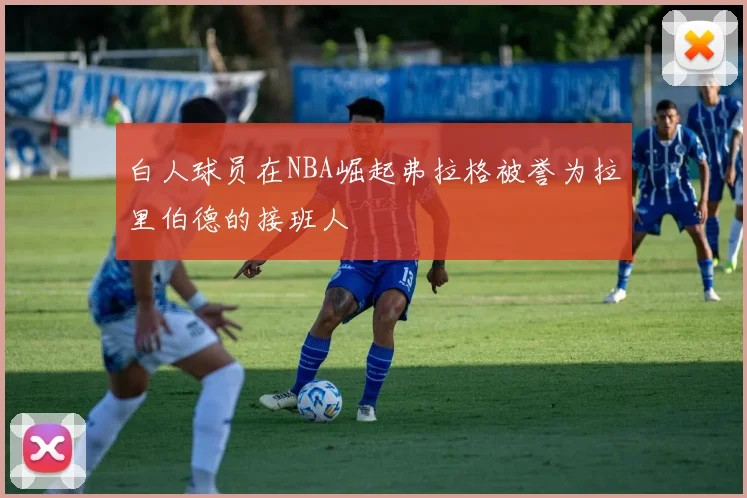 白人球员在NBA崛起弗拉格被誉为拉里伯德的接班人
