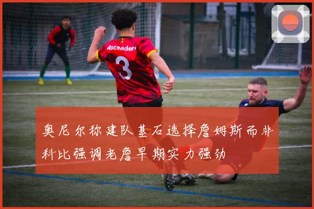 奥尼尔称建队基石选择詹姆斯而非科比强调老詹早期实力强劲