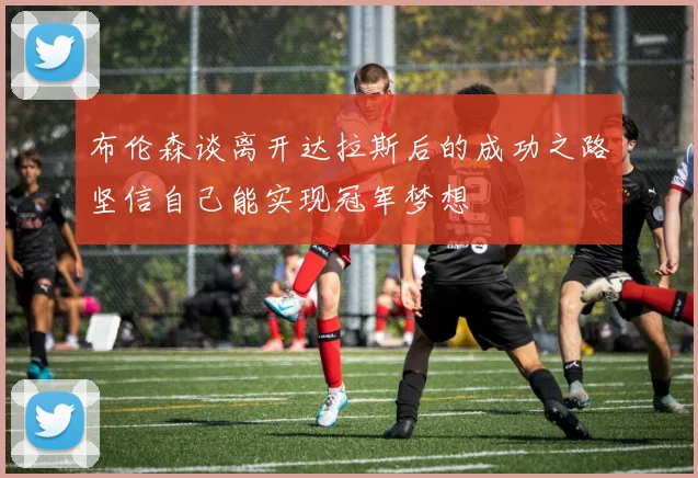 布伦森谈离开达拉斯后的成功之路坚信自己能实现冠军梦想