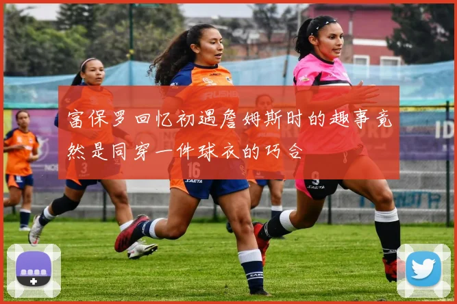 富保罗回忆初遇詹姆斯时的趣事竟然是同穿一件球衣的巧合