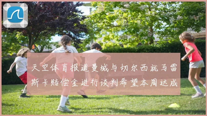 天空体育报道曼城与切尔西就马雷斯卡赔偿金进行谈判希望本周达成协议