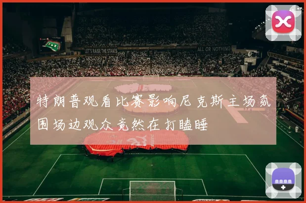 特朗普观看比赛影响尼克斯主场氛围场边观众竟然在打瞌睡