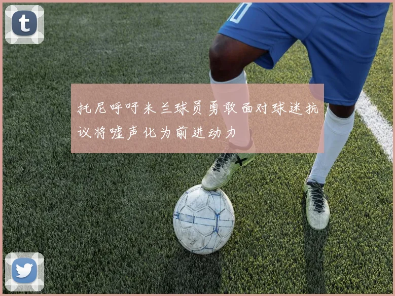 托尼呼吁米兰球员勇敢面对球迷抗议将嘘声化为前进动力