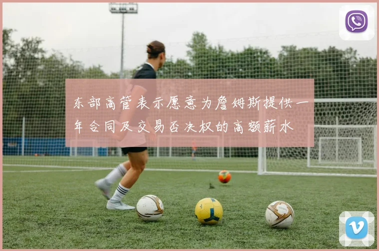 东部高管表示愿意为詹姆斯提供一年合同及交易否决权的高额薪水