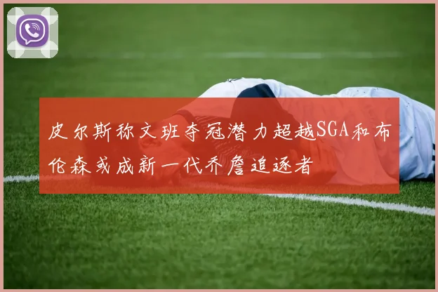 皮尔斯称文班夺冠潜力超越SGA和布伦森或成新一代乔詹追逐者