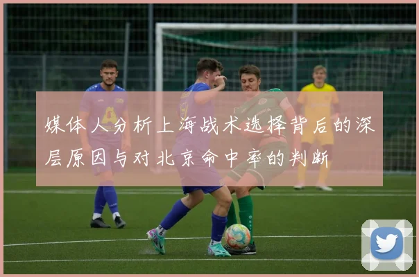 媒体人分析上海战术选择背后的深层原因与对北京命中率的判断