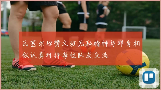 瓦塞尔称赞文班无私精神与邓肯相似认真对待每位队友交流