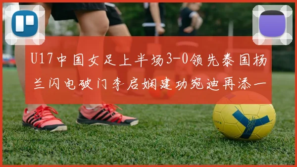 U17中国女足上半场3-0领先泰国杨兰闪电破门李启娴建功宛迪再添一分