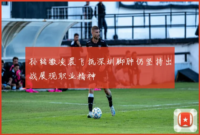 孙铭徽凌晨飞抵深圳脚肿仍坚持出战展现职业精神