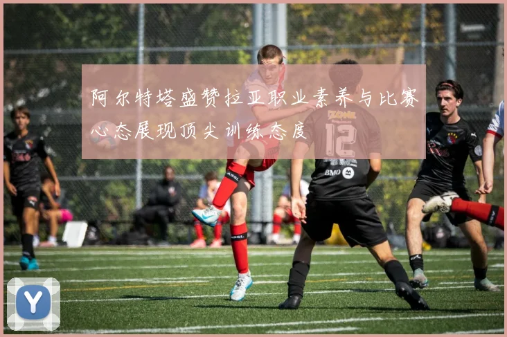 阿尔特塔盛赞拉亚职业素养与比赛心态展现顶尖训练态度