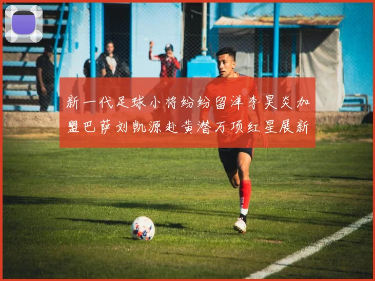 新一代足球小将纷纷留洋李昊炎加盟巴萨刘凯源赴黄潜万项红星展新希望