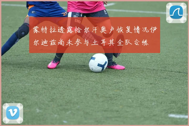蒙特拉透露恰尔汗奥卢恢复情况伊尔迪兹尚未参与土耳其全队合练
