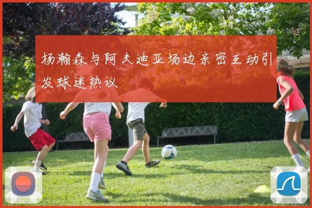 杨瀚森与阿夫迪亚场边亲密互动引发球迷热议