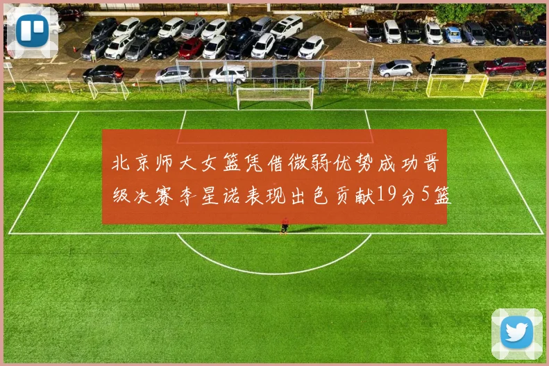 北京师大女篮凭借微弱优势成功晋级决赛李星诺表现出色贡献19分5篮板
